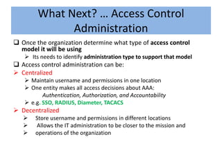 What Next? … Access Control
              Administration
 Once the organization determine what type of access control
  model it will be using
    Its needs to identify administration type to support that model
 Access control administration can be:
 Centralized
    Maintain username and permissions in one location
    One entity makes all access decisions about AAA:
          Authentication, Authorization, and Accountability
    e.g. SSO, RADIUS, Diameter, TACACS
 Decentralized
      Store username and permissions in different locations
      Allows the IT administration to be closer to the mission and
      operations of the organization
 