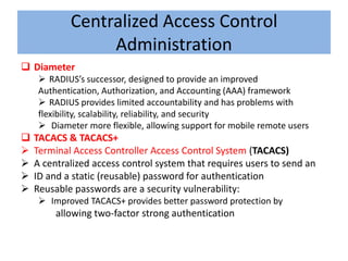 Centralized Access Control
                 Administration
 Diameter
      RADIUS’s successor, designed to provide an improved
     Authentication, Authorization, and Accounting (AAA) framework
      RADIUS provides limited accountability and has problems with
     flexibility, scalability, reliability, and security
      Diameter more flexible, allowing support for mobile remote users
   TACACS & TACACS+
   Terminal Access Controller Access Control System (TACACS)
   A centralized access control system that requires users to send an
   ID and a static (reusable) password for authentication
   Reusable passwords are a security vulnerability:
      Improved TACACS+ provides better password protection by
         allowing two-factor strong authentication
 