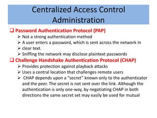 Centralized Access Control
               Administration
 Password Authentication Protocol (PAP)
    Not a strong authentication method
    A user enters a password, which is sent across the network in
    clear text.
    Sniffing the network may disclose plaintext passwords
 Challenge Handshake Authentication Protocol (CHAP)
    Provides protection against playback attacks
    Uses a central location that challenges remote users
    CHAP depends upon a “secret” known only to the authenticator
     and the peer. The secret is not sent over the link. Although the
     authentication is only one-way, by negotiating CHAP in both
     directions the same secret set may easily be used for mutual
 