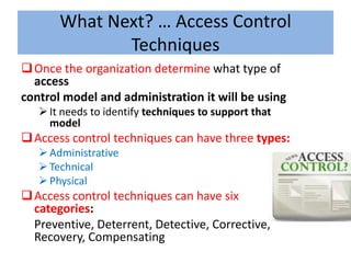 What Next? … Access Control
              Techniques
 Once the organization determine what type of
  access
control model and administration it will be using
    It needs to identify techniques to support that
     model
 Access control techniques can have three types:
    Administrative
    Technical
    Physical
 Access control techniques can have six
  categories:
  Preventive, Deterrent, Detective, Corrective,
  Recovery, Compensating
 