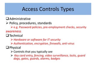 Access Controls Types
 Administrative
 Policy, procedures, standards
    e.g. Password policies, pre-employment checks, security
awareness
 Technical
    Hardware or software for IT security
    Authentication, encryption, firewalls, anti-virus
 Physical
    Controls that you typically see
    Key card entry, fencing, video surveillance, locks, guard
     dogs, gates, guards, alarms, badges
 