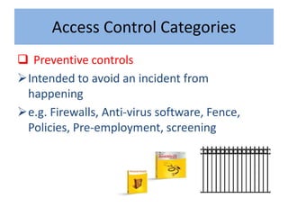 Access Control Categories
 Preventive controls
Intended to avoid an incident from
 happening
e.g. Firewalls, Anti-virus software, Fence,
 Policies, Pre-employment, screening
 