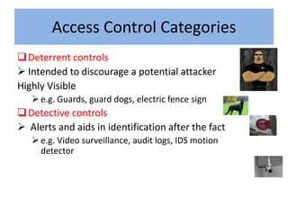 Access Control Categories
 Deterrent controls
 Intended to discourage a potential attacker
Highly Visible
    e.g. Guards, guard dogs, electric fence sign
 Detective controls
 Alerts and aids in identification after the fact
    e.g. Video surveillance, audit logs, IDS motion
     detector
 