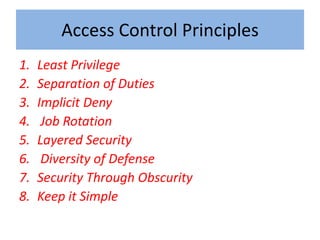 Access Control Principles
1.   Least Privilege
2.   Separation of Duties
3.   Implicit Deny
4.    Job Rotation
5.   Layered Security
6.    Diversity of Defense
7.   Security Through Obscurity
8.   Keep it Simple
 