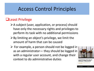 Access Control Principles
Least Privilege
  A subject (user, application, or process) should
   have only the necessary rights and privileges to
   perform its task with no additional permissions
  By limiting an object's privilege, we limit the
   amount of harm that can be caused
   For example, a person should not be logged in
   as an administrator— they should be logged in
   with a regular user account, and change their
   context to do administrative duties
 