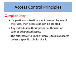 Access Control Principles
Implicit Deny
  If a particular situation is not covered by any of
   the rules, then access can not be granted
  Any individual without proper authorization
   cannot be granted access
  The alternative to implicit deny is to allow access
   unless a specific rule forbids it
 
