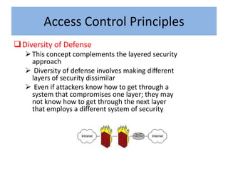 Access Control Principles
 Diversity of Defense
    This concept complements the layered security
     approach
    Diversity of defense involves making different
     layers of security dissimilar
    Even if attackers know how to get through a
     system that compromises one layer; they may
     not know how to get through the next layer
     that employs a different system of security
 