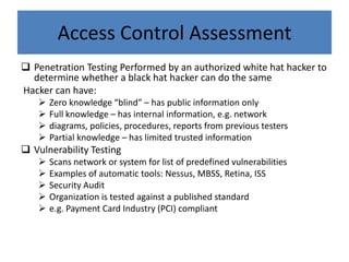 Access Control Assessment
 Penetration Testing Performed by an authorized white hat hacker to
  determine whether a black hat hacker can do the same
Hacker can have:
       Zero knowledge “blind” – has public information only
       Full knowledge – has internal information, e.g. network
       diagrams, policies, procedures, reports from previous testers
       Partial knowledge – has limited trusted information
 Vulnerability Testing
       Scans network or system for list of predefined vulnerabilities
       Examples of automatic tools: Nessus, MBSS, Retina, ISS
       Security Audit
       Organization is tested against a published standard
       e.g. Payment Card Industry (PCI) compliant
 