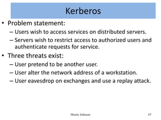 KERBEROS
                      Kerberos
• Problem statement:
  – Users wish to access services on distributed servers.
  – Servers wish to restrict access to authorized users and
    authenticate requests for service.
• Three threats exist:
  – User pretend to be another user.
  – User alter the network address of a workstation.
  – User eavesdrop on exchanges and use a replay attack.




                          Henric Johnson                 67
 