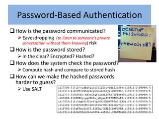 Password-Based Authentication
 How is the password communicated?
    Eavesdropping (to listen to someone's private
     conversation without them knowing) risk
 How is the password stored?
    In the clear? Encrypted? Hashed?
 How does the system check the password?
    Compute hash and compare to stored hash
 How can we make the hashed passwords
  harder to guess?
    Use SALT
 