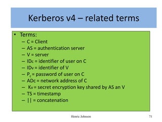 Kerberos Version–4related terms
   Kerberos v4 – related terms
• Terms:
  –   C = Client
  –   AS = authentication server
  –   V = server
  –   IDc = identifier of user on C
  –   IDv = identifier of V
  –   Pc = password of user on C
  –   ADc = network address of C
  –    Kv = secret encryption key shared by AS an V
  –   TS = timestamp
  –   || = concatenation

                          Henric Johnson              71
 