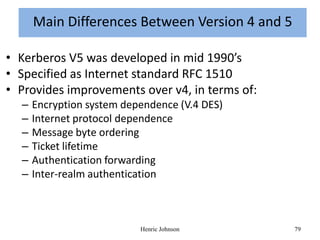 Main Differences Between Version 4 and 5

• Kerberos V5 was developed in mid 1990’s
• Specified as Internet standard RFC 1510
• Provides improvements over v4, in terms of:
  –   Encryption system dependence (V.4 DES)
  –   Internet protocol dependence
  –   Message byte ordering
  –   Ticket lifetime
  –   Authentication forwarding
  –   Inter-realm authentication



                           Henric Johnson        79
 