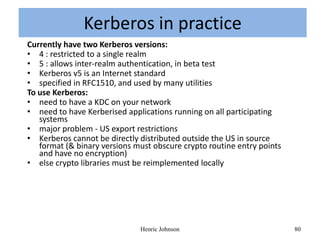 Kerberos-in practice
               Kerberos in practice
Currently have two Kerberos versions:
• 4 : restricted to a single realm
• 5 : allows inter-realm authentication, in beta test
• Kerberos v5 is an Internet standard
• specified in RFC1510, and used by many utilities
To use Kerberos:
• need to have a KDC on your network
• need to have Kerberised applications running on all participating
   systems
• major problem - US export restrictions
• Kerberos cannot be directly distributed outside the US in source
   format (& binary versions must obscure crypto routine entry points
   and have no encryption)
• else crypto libraries must be reimplemented locally




                              Henric Johnson                            80
 