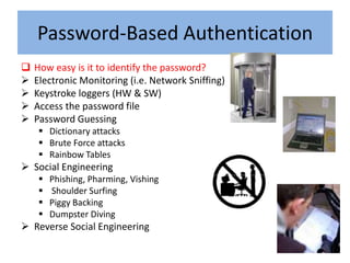 Password-Based Authentication
   How easy is it to identify the password?
   Electronic Monitoring (i.e. Network Sniffing)
   Keystroke loggers (HW & SW)
   Access the password file
   Password Guessing
      Dictionary attacks
      Brute Force attacks
      Rainbow Tables
 Social Engineering
        Phishing, Pharming, Vishing
        Shoulder Surfing
        Piggy Backing
        Dumpster Diving
 Reverse Social Engineering
 