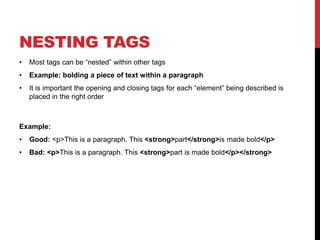 NESTING TAGS 
• Most tags can be “nested” within other tags 
• Example: bolding a piece of text within a paragraph 
• It is important the opening and closing tags for each “element” being described is 
placed in the right order 
Example: 
• Good: <p>This is a paragraph. This <strong>part</strong>is made bold</p> 
• Bad: <p>This is a paragraph. This <strong>part is made bold</p></strong> 
