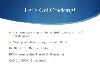 Let’s Get Cracking! For the midterm, you will be required to deliver a 10 – 15 minute speech  Your speech should be organized as follows: INTRODUCTION (3-5 minutes) BODY no more than 3 points (6-10 minutes) CONCLUSION (2-4 minutes) 