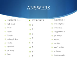 ANSWERS EXERCISE 2 talk about brief act as look at points of view finally questions go along hear EXERCISE 3 2 3 2 3 1 3 3 3 EXERCISE 4 I’m delighted I take care My purpose is go through divide sections don’t hesitate a chance in more depth 
