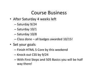Course Business
              Course Business
• After Saturday 4 weeks left
  –SSaturday 9/24
         d 9/24
  – Saturday 10/1
  – Saturday 10/8
  – Class done – all badges awarded 10/15!
• Set your goals
  – Finish HTML 5 Core by this weekend
  – Knock out CSS by 9/24
  – With First Steps and 505 Basics you will be half 
                  p                 y
    way there!
 