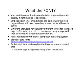 What the FONT?
                     What the FONT?
• Your web browser has its own build‐in styles – those will 
  display if nothing else is specified.
• Embedded/in‐line/linked styles can come with the web 
  page – these will take precedence over the local browser 
  styles.
• Different Browsers have slightly different styles for standard 
  tags (<h1>, <ul>, <p>, etc.) – one reason why a page will 
  look different on different web browsers.
• Fonts rendered by the local computer operating system
• Browser safe fonts
  http://www.ampsoft.net/webdesign‐l/WindowsMacFonts.html
• Embedded font  delivered to the browser– more control 
  BUT
   – Can slow page load process – only use in limited areas.
              p g       p            y
 