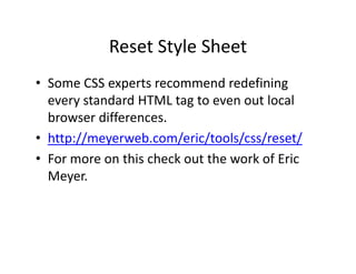 Reset Style Sheet
            Reset Style Sheet
• Some CSS experts recommend redefining
  Some CSS experts recommend redefining 
  every standard HTML tag to even out local 
  browser differences.
  browser differences
• http://meyerweb.com/eric/tools/css/reset/
• F
  For more on this check out the work of Eric 
                hi h k        h     k fE i
  Meyer.
 