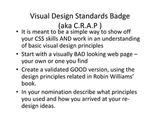 Visual Design Standards Badge 
             (aka C.R.A.P )
             ( k          )
• It is meant to be a simple way to show off 
  your CSS skills AND work in an understanding 
  your CSS skills AND work in an understanding
  of basic visual design principles
• Start with a visually BAD looking web page
  Start with a visually BAD looking web page –
  your own or one you find
• Create a validated GOOD version using the
  Create a validated GOOD version, using the 
  design principles related in Robin Williams’ 
  book.
• In your nomination describe what principles 
  you used and how you arrived at your re
  you used and how you arrived at your re‐
  design ideas.
 