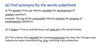 (i) The growth of the car industry parallels the development of
modern capitalism.
Example: The rise of the automobile industry matches the progress of
contemporary capitalism.
(ii) It began in France and Germany, but took off in the United States.
(iii) There Henry Ford adapted the moving production line from the Chicago meat
industry to motor manufacturing, thus inventing mass production.
(a) Find synonyms for the words underlined.
 