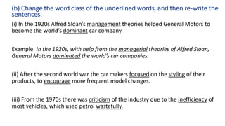 (i) In the 1920s Alfred Sloan’s management theories helped General Motors to
become the world’s dominant car company.
Example: In the 1920s, with help from the managerial theories of Alfred Sloan,
General Motors dominated the world’s car companies.
(ii) After the second world war the car makers focused on the styling of their
products, to encourage more frequent model changes.
(iii) From the 1970s there was criticism of the industry due to the inefficiency of
most vehicles, which used petrol wastefully.
(b) Change the word class of the underlined words, and then re-write the
sentences.
 