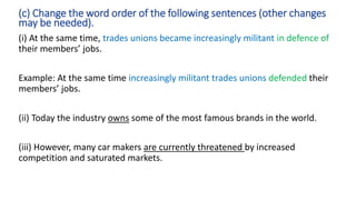 (i) At the same time, trades unions became increasingly militant in defence of
their members’ jobs.
Example: At the same time increasingly militant trades unions defended their
members’ jobs.
(ii) Today the industry owns some of the most famous brands in the world.
(iii) However, many car makers are currently threatened by increased
competition and saturated markets.
(c) Change the word order of the following sentences (other changes
may be needed).
 