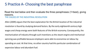 THE CAUSES OF THE INDUSTRIAL REVOLUTION
Allen (2009) argues that the best explanation for the British location of the industrial
revolution is found by studying demand factors. By the early eighteenth century high
wages and cheap energy were both features of the British economy. Consequently, the
mechanisation of industry through such inventions as the steam engine and mechanical
spinning was profitable because employers were able to economise on labour by
spending on coal. At that time, no other country had this particular combination of
expensive labour and abundant fuel.
5 Practice A- Choosing the best paraphrase
Read the text below and then evaluate the three paraphrases (1=best), giving
reasons.
 