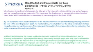 5 Practice A Read the text and then evaluate the three
paraphrases (1=best, 2=ok, 3=worst), giving
reasons.
(a) A focus on demand may help to explain the UK origin of the industrial revolution. At that time workers’ pay was
high, but energy from coal was inexpensive. This encouraged the development of mechanical inventions based on
steam power, which enabled bosses to save money by mechanising production (Allen, 2009).
(b) The reason why Britain was the birthplace of the industrial revolution can be understood by analysing demand in
the early 1700s, according to Allen (2009). He maintains that, uniquely, Britain had the critical combination of cheap
energy from coal and high labour costs. This encouraged the adoption of steam power to mechanise production, thus
saving on wages and increasing profitability.
(c) Allen (2009) claims that the clearest explanation for the UK location of the industrial revolution is seen by
examining demand factors. By the eighteenth century cheap energy and high wages were both aspects of the British
economy. As a result, the mechanisation of industry through inventions such as the steam engine and mechanical
spinning was profitable because employers were able to save money on employees by spending on coal. At that time,
Britain was the only country with significant deposits of coal.
 