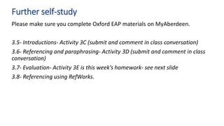 Please make sure you complete Oxford EAP materials on MyAberdeen.
3.5- Introductions- Activity 3C (submit and comment in class conversation)
3.6- Referencing and paraphrasing- Activity 3D (submit and comment in class
conversation)
3.7- Evaluation- Activity 3E is this week’s homework- see next slide
3.8- Referencing using RefWorks.
Further self-study
 