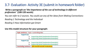 Write a paragraph on ‘the importance of the use of technology in different
professions’ (100-120 words)
You can refer to 2 sources. You could use any of the ideas from Making Connections:
Reading 1 Technology and the Individual
Reading 5 How Information got Smart
Use this model structure for your paragraph:
3.7- Evaluation- Activity 3E (submit in homework folder)
 
