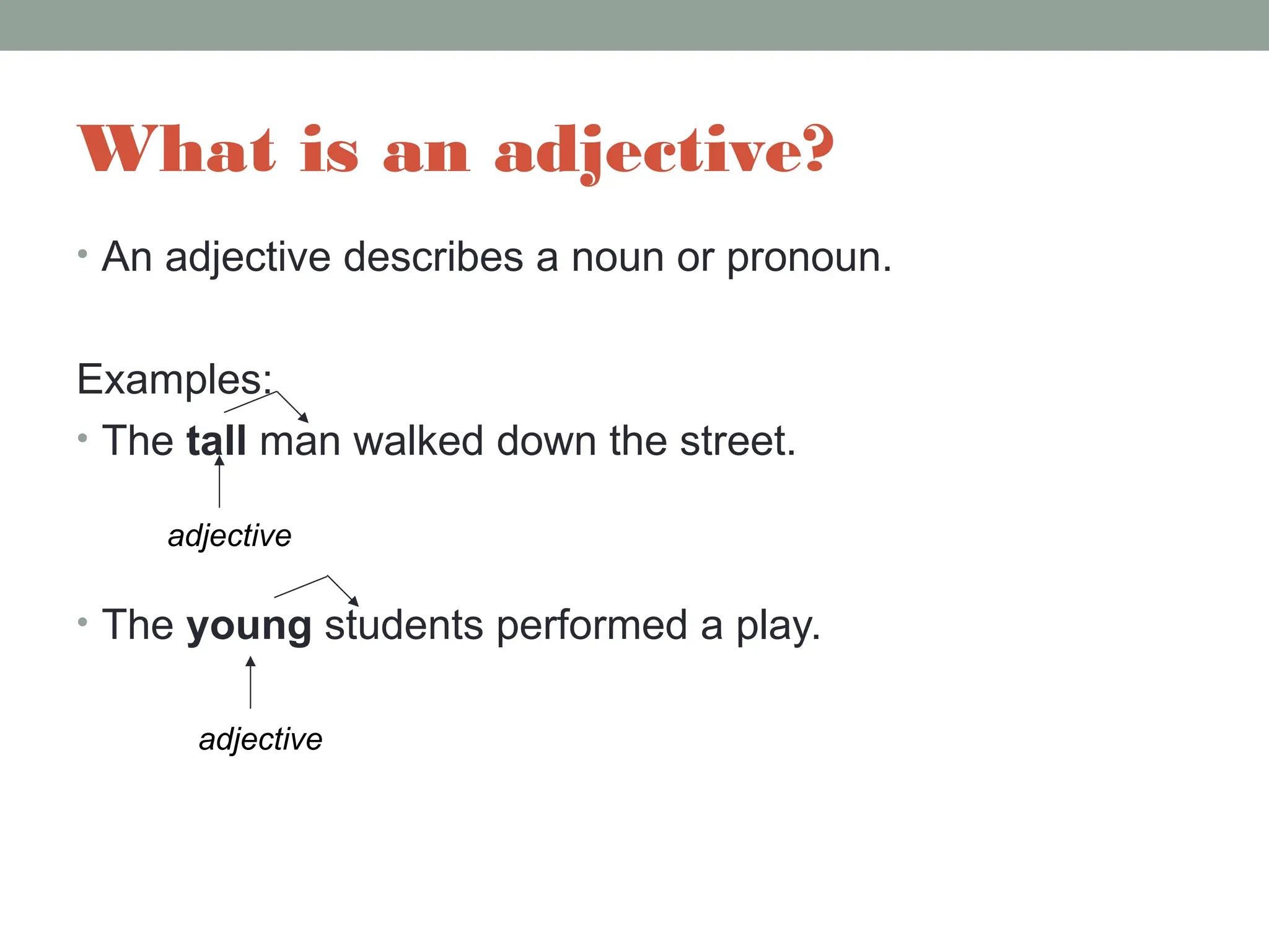 What is an adjective?
• An adjective describes a noun or pronoun.
Examples:
• The tall man walked down the street.
• The young students performed a play.
adjective
adjective
 