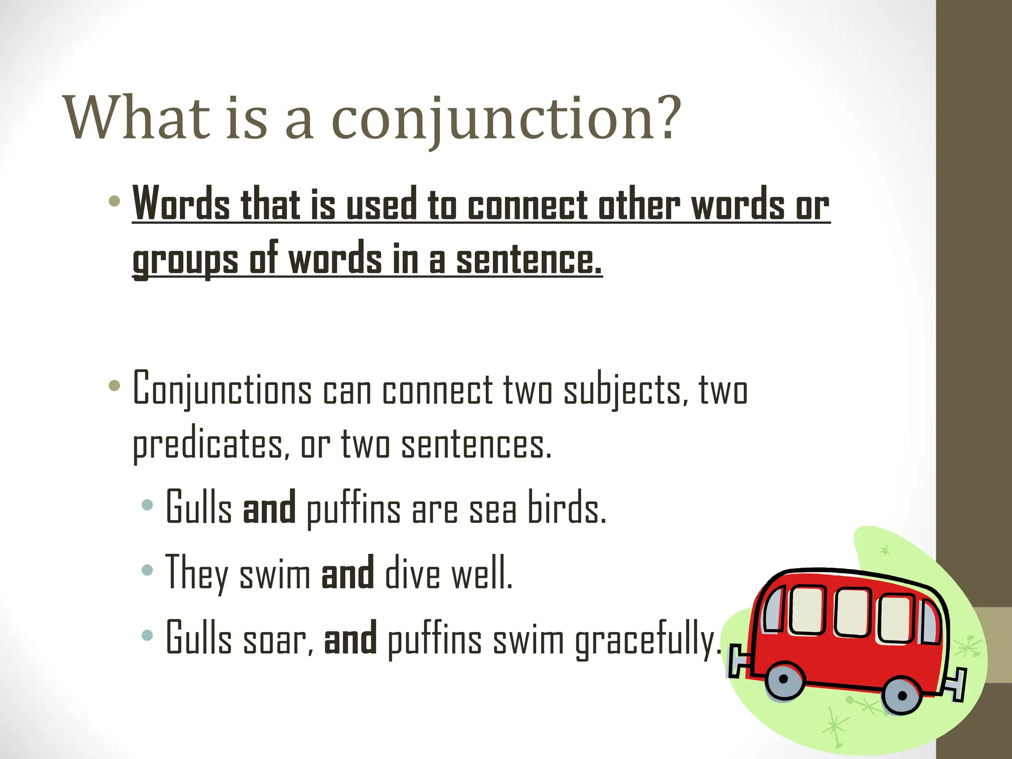 What is a conjunction?
• Words that is used to connect other words or
groups of words in a sentence.
• Conjunctions can connect two subjects, two
predicates, or two sentences.
• Gulls and puffins are sea birds.
• They swim and dive well.
• Gulls soar, and puffins swim gracefully.
 