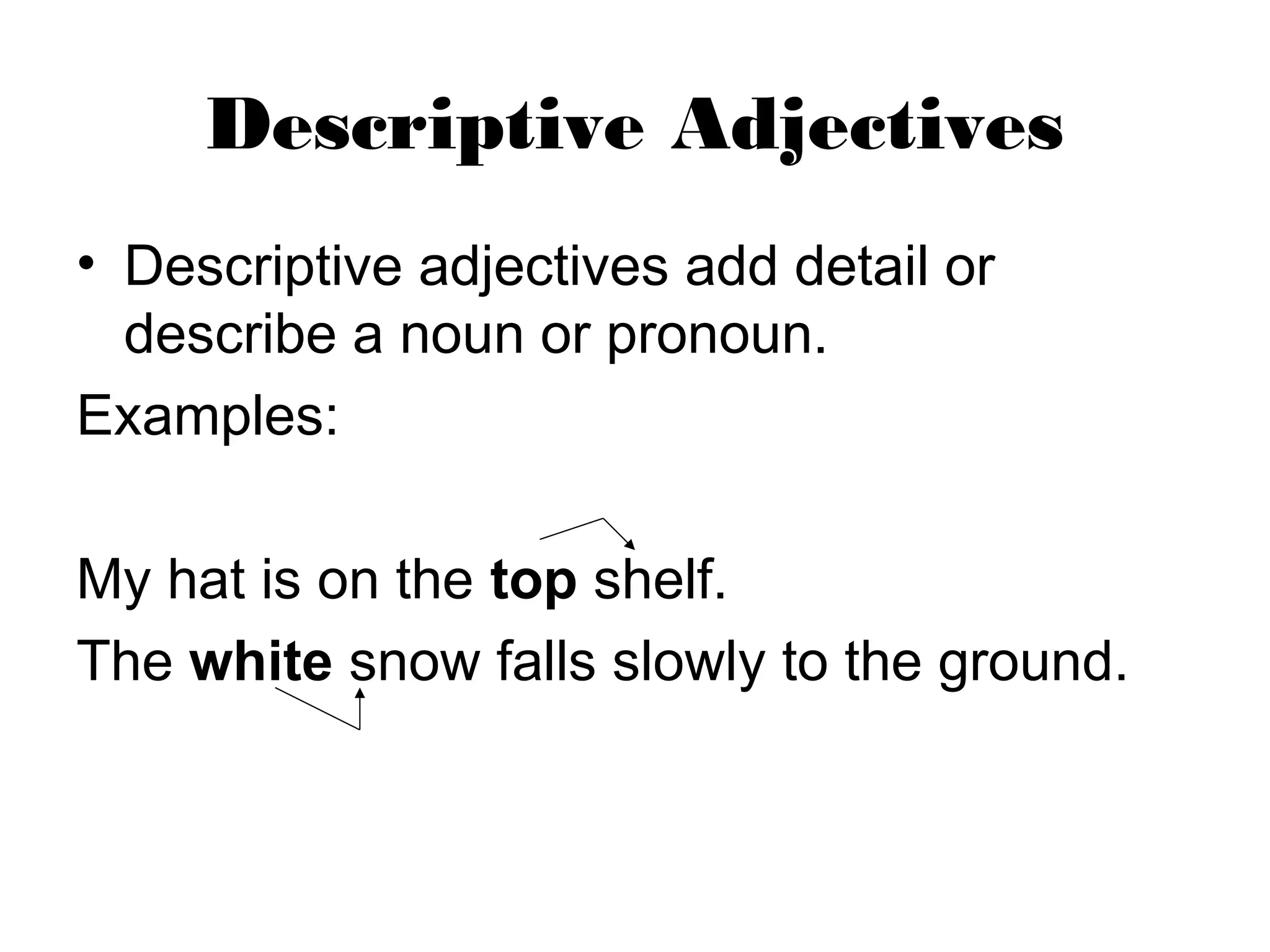 Descriptive Adjectives
• Descriptive adjectives add detail or
describe a noun or pronoun.
Examples:
My hat is on the top shelf.
The white snow falls slowly to the ground.
 