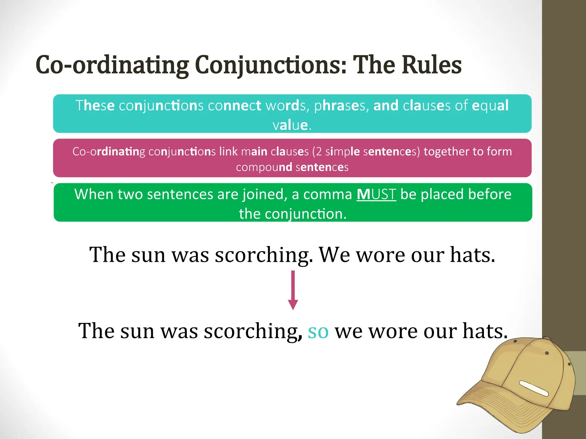 Co-ordinating Conjunctions: The Rules
he e n n ti n nne t rd hra e and la e e al
T s co ju c o s co c wo s, p s s, c us s of qu
al e
v u .
rdinatin n n ti n
Co-o g co ju c o s link ain la e i le enten e
m c us s (2 s mp s c s) together to form
nd enten e
compou s c s
The sun was scorching. We wore our hats.
The sun was scorching, so we wore our hats.
When two sentences are joined, a comma MUST be placed before
the conjunction.
 