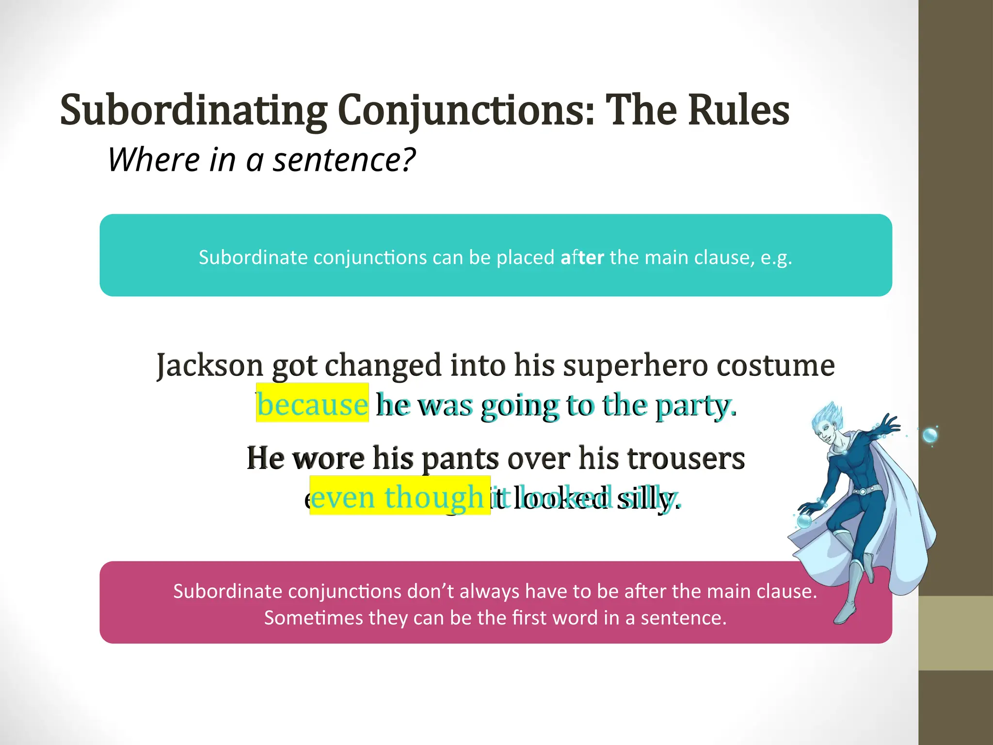 Subordinating Conjunctions: The Rules
Where in a sentence?
Subordinate conjunctions can be placed a ter
f the main clause, e.g.
Jackson got changed into his superhero costume
because he was going to the party.
He wore his pants over his trousers
even though it looked silly.
Subordinate conjunctions don’t always have to be after the main clause.
Sometimes they can be the first word in a sentence.
 