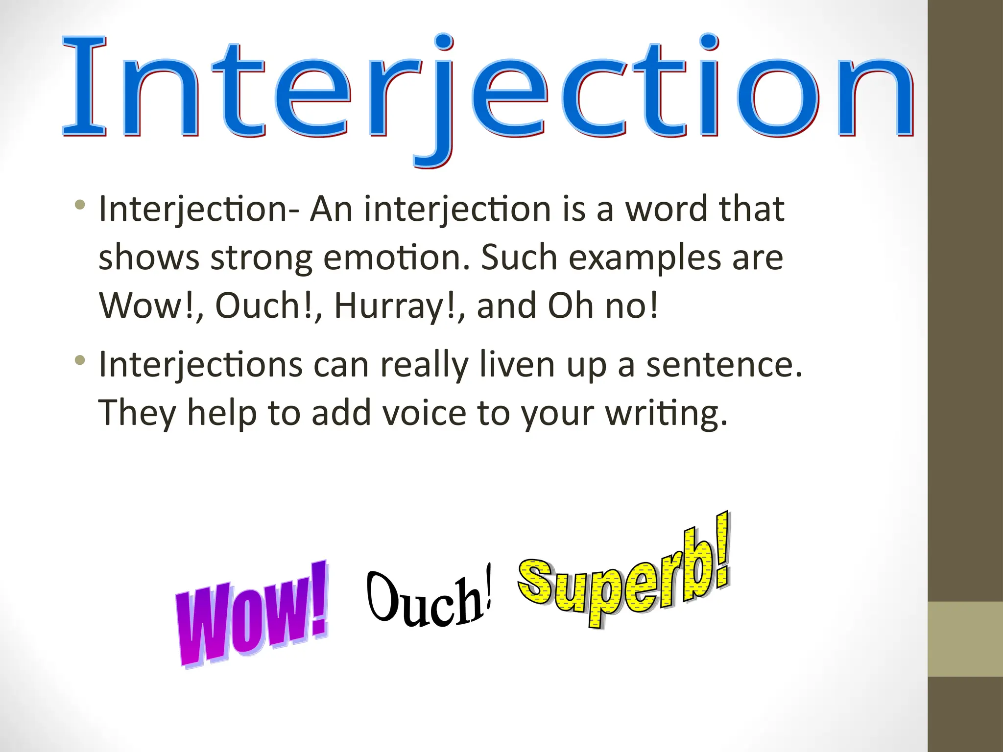 • Interjection- An interjection is a word that
shows strong emotion. Such examples are
Wow!, Ouch!, Hurray!, and Oh no!
• Interjections can really liven up a sentence.
They help to add voice to your writing.
 