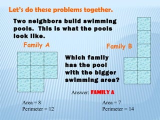 Two neighbors build swimming
pools. This is what the pools
look like.
Family A Family B
Which family
has the pool
with the bigger
swimming area?
Let’s do these problems together.
Area = 8 Area = 7
Perimeter = 12 Perimeter = 14
Answer: Family A
 
