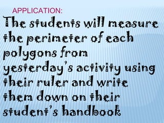APPLICATION:
The students will measure
the perimeter of each
polygons from
yesterday’s activity using
their ruler and write
them down on their
student’s handbook
 