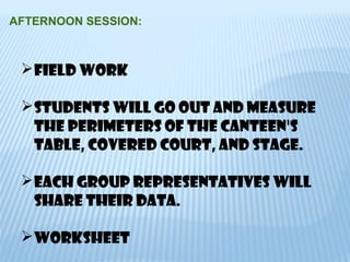 AFTERNOON SESSION:
Field work
Students will go out and measure
the perimeters of the canteen's
table, covered court, and stage.
EACH GROUP REPRESENTATIVES WILL
SHARE THEIR DATA.
worksheet
 