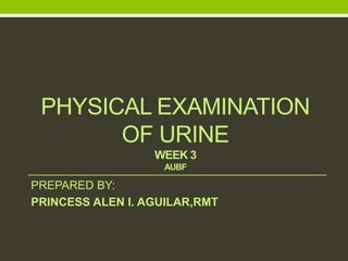 PHYSICAL EXAMINATION
OF URINE
WEEK 3
AUBF
PREPARED BY:
PRINCESS ALEN I. AGUILAR,RMT
 