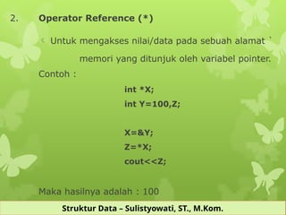 Struktur Data – Sulistyowati, ST., M.Kom.
2. Operator Reference (*)
 Untuk mengakses nilai/data pada sebuah alamat `
memori yang ditunjuk oleh variabel pointer.
Contoh :
int *X;
int Y=100,Z;
X=&Y;
Z=*X;
cout<<Z;
Maka hasilnya adalah : 100
 