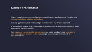 Objects created with polygon meshes must store different types of elements. These include
vertices, edges, faces, polygons and surfaces.
In many applications, only vertices, edges and either faces or polygons are stored.
A renderer may support only 3-sided faces, so polygons must be constructed of many of these,
as shown on the previous slide.
However, many renderers either support quads and higher-sided polygons, or are able to
convert polygons to triangles on the fly, making it unnecessary to store a mesh in a
triangulated form.
ELEMENTS OF A POLYGONAL MESH
 