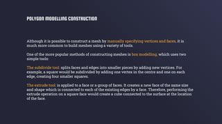 Although it is possible to construct a mesh by manually specifying vertices and faces, it is
much more common to build meshes using a variety of tools.
One of the more popular methods of constructing meshes is box modelling, which uses two
simple tools:
The subdivide tool: splits faces and edges into smaller pieces by adding new vertices. For
example, a square would be subdivided by adding one vertex in the centre and one on each
edge, creating four smaller squares.
The extrude tool: is applied to a face or a group of faces. It creates a new face of the same size
and shape which is connected to each of the existing edges by a face. Therefore, performing the
extrude operation on a square face would create a cube connected to the surface at the location
of the face.
POLYGON MODELLING CONSTRUCTION
 