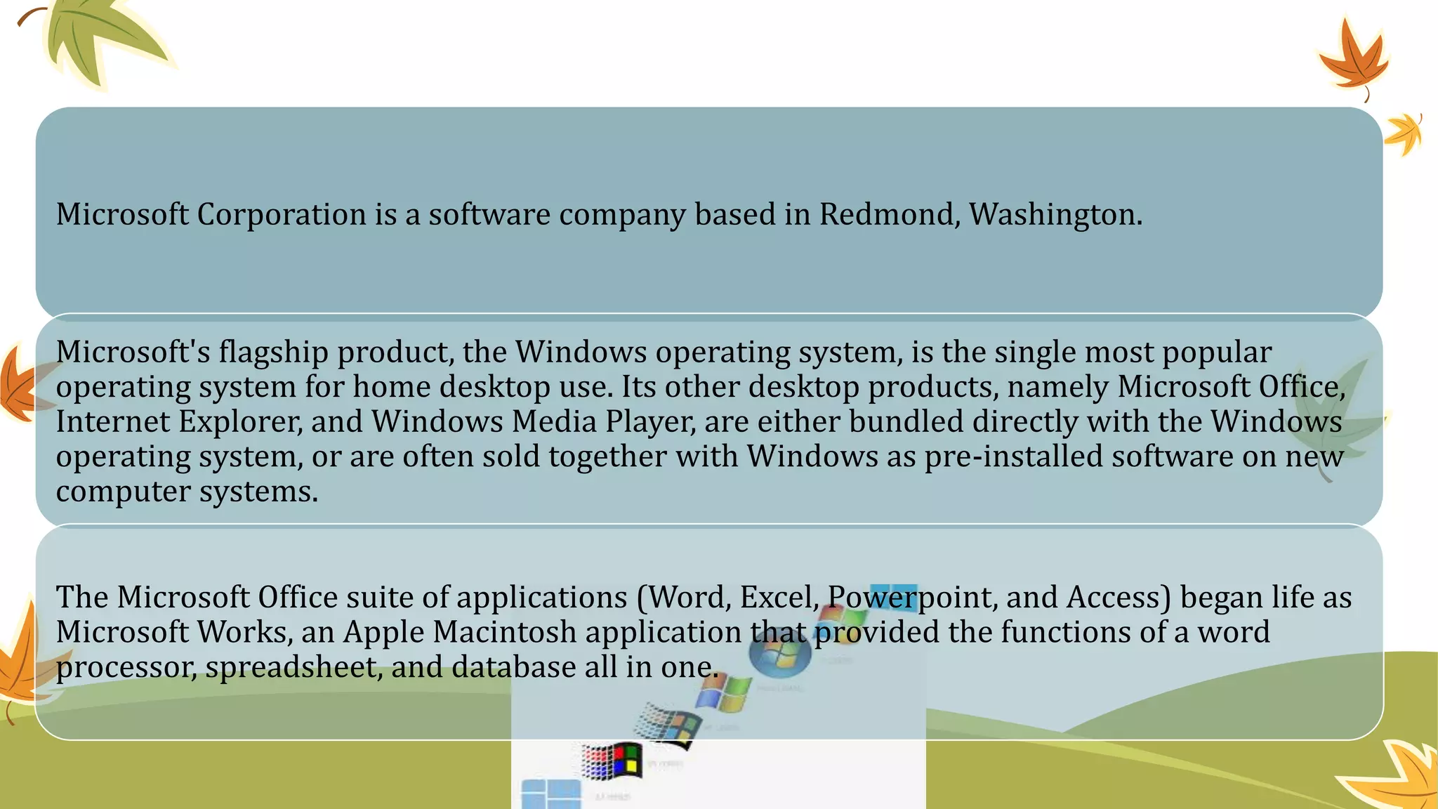 Microsoft Corporation is a software company based in Redmond, Washington.
Microsoft's flagship product, the Windows operating system, is the single most popular
operating system for home desktop use. Its other desktop products, namely Microsoft Office,
Internet Explorer, and Windows Media Player, are either bundled directly with the Windows
operating system, or are often sold together with Windows as pre-installed software on new
computer systems.
The Microsoft Office suite of applications (Word, Excel, Powerpoint, and Access) began life as
Microsoft Works, an Apple Macintosh application that provided the functions of a word
processor, spreadsheet, and database all in one.
 