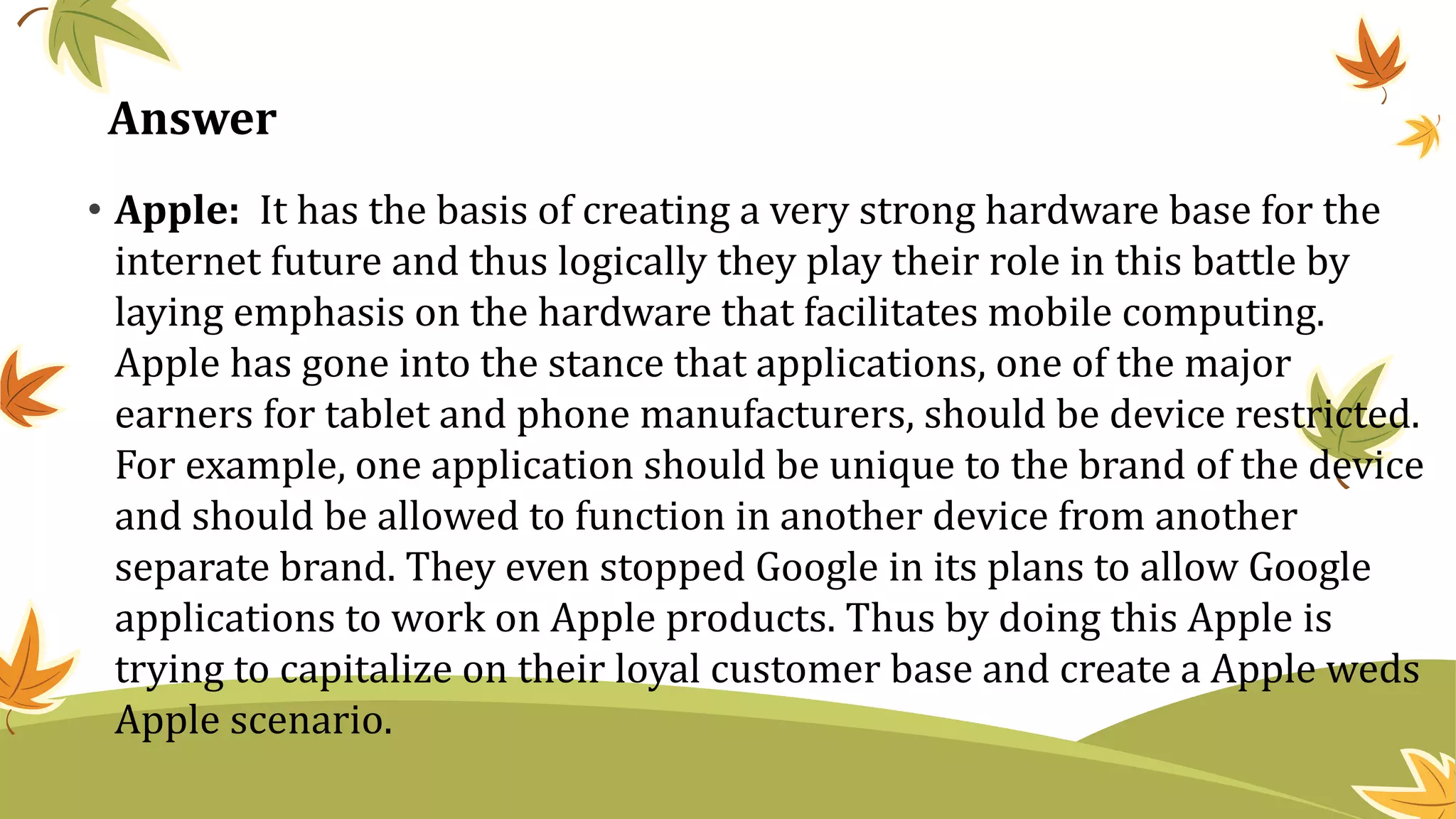 • Apple: It has the basis of creating a very strong hardware base for the
internet future and thus logically they play their role in this battle by
laying emphasis on the hardware that facilitates mobile computing.
Apple has gone into the stance that applications, one of the major
earners for tablet and phone manufacturers, should be device restricted.
For example, one application should be unique to the brand of the device
and should be allowed to function in another device from another
separate brand. They even stopped Google in its plans to allow Google
applications to work on Apple products. Thus by doing this Apple is
trying to capitalize on their loyal customer base and create a Apple weds
Apple scenario.
Answer
 
