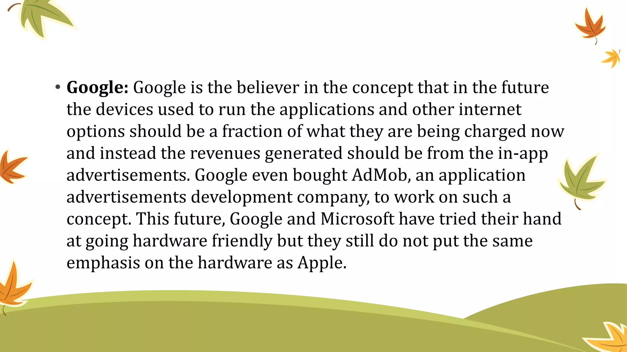 • Google: Google is the believer in the concept that in the future
the devices used to run the applications and other internet
options should be a fraction of what they are being charged now
and instead the revenues generated should be from the in-app
advertisements. Google even bought AdMob, an application
advertisements development company, to work on such a
concept. This future, Google and Microsoft have tried their hand
at going hardware friendly but they still do not put the same
emphasis on the hardware as Apple.
 