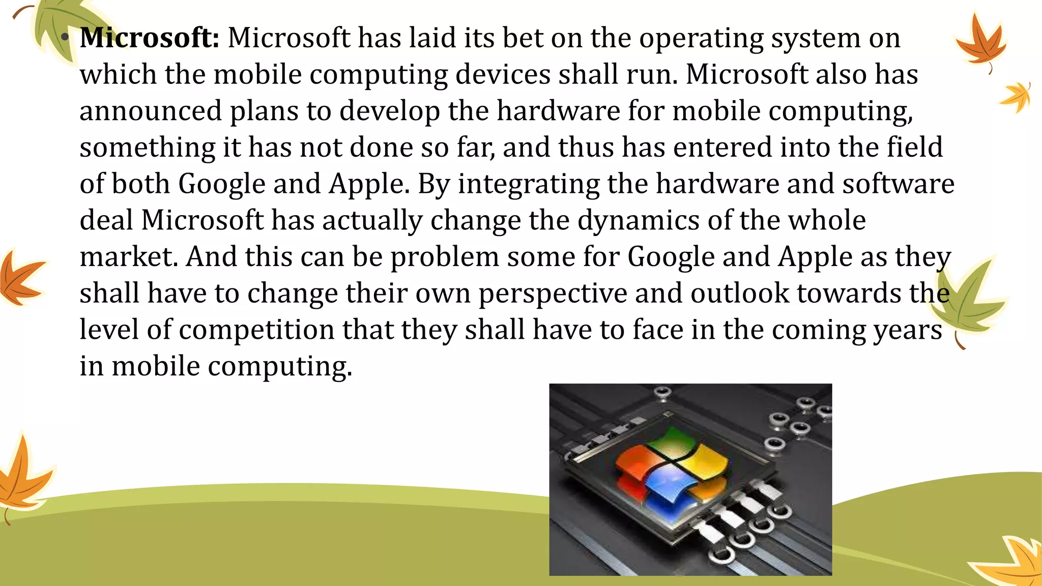• Microsoft: Microsoft has laid its bet on the operating system on
which the mobile computing devices shall run. Microsoft also has
announced plans to develop the hardware for mobile computing,
something it has not done so far, and thus has entered into the field
of both Google and Apple. By integrating the hardware and software
deal Microsoft has actually change the dynamics of the whole
market. And this can be problem some for Google and Apple as they
shall have to change their own perspective and outlook towards the
level of competition that they shall have to face in the coming years
in mobile computing.
 