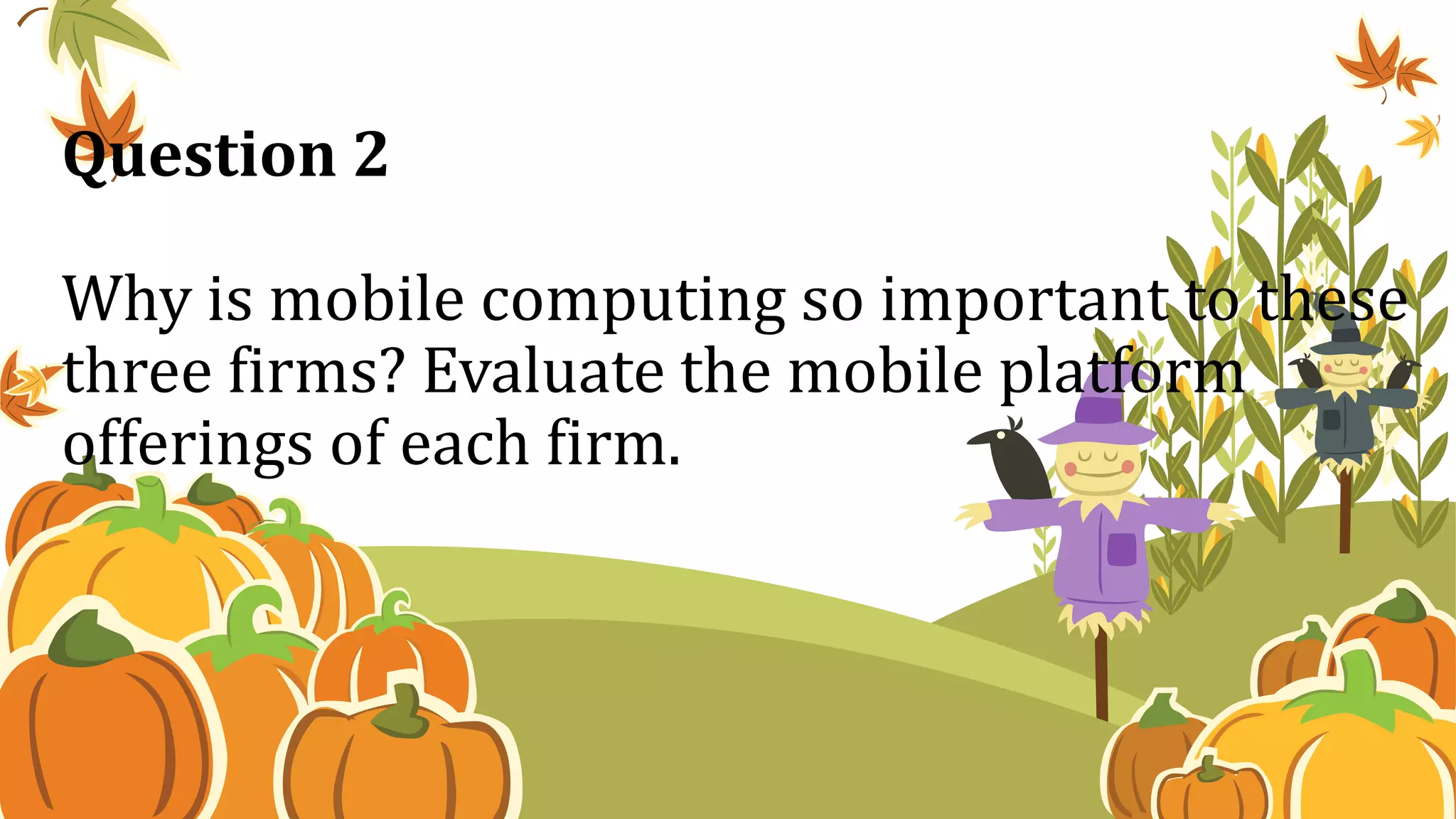 Question 2
Why is mobile computing so important to these
three firms? Evaluate the mobile platform
offerings of each firm.
 